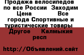 Продажа велосипедов, по все России. Заходим › Цена ­ 10 800 - Все города Спортивные и туристические товары » Другое   . Калмыкия респ.